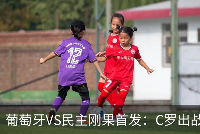 葡萄牙VS民主刚果首发：C罗出战 B费B席配巴黎二虎将