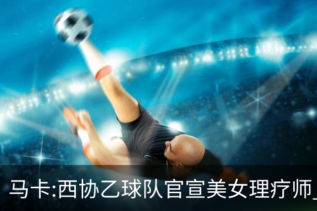 马卡:西协乙球队官宣美女理疗师 评论区大量污言秽语被迫关闭评论
